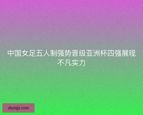 中国女足五人制强势晋级亚洲杯四强展现不凡实力