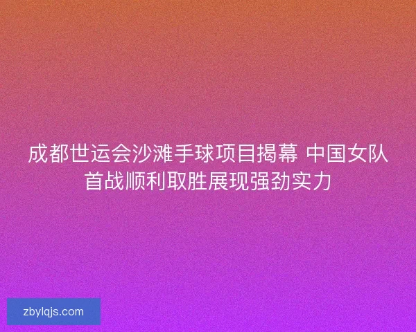 成都世运会沙滩手球项目揭幕 中国女队首战顺利取胜展现强劲实力