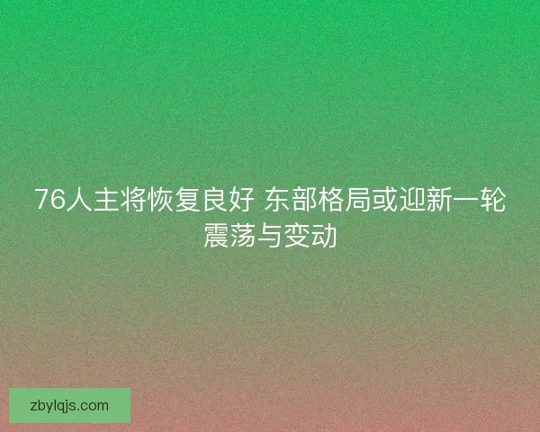 76人主将恢复良好 东部格局或迎新一轮震荡与变动
